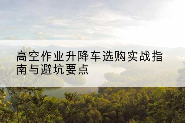 和林格尔升降车怎么选-高空作业升降车选购实战指南与避坑要点