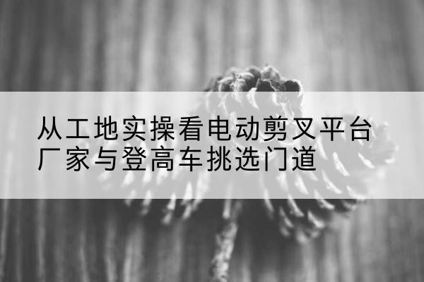 和林格尔电动剪叉升降平台厂家-从工地实操看电动剪叉平台厂家与登高车挑选门道