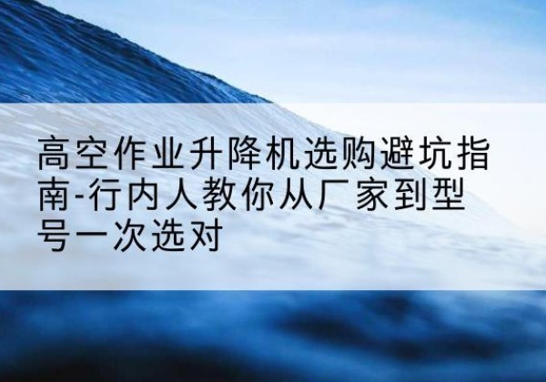 和林格尔升降平台厂家-高空作业升降机选购避坑指南-行内人教你从厂家到型号一次选对