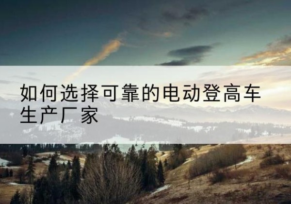 和林格尔电动登高车厂家-如何选择可靠的电动登高车生产厂家