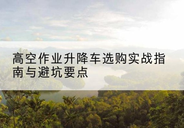 和林格尔升降车怎么选-高空作业升降车选购实战指南与避坑要点