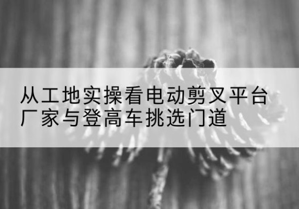 和林格尔电动剪叉升降平台厂家-从工地实操看电动剪叉平台厂家与登高车挑选门道