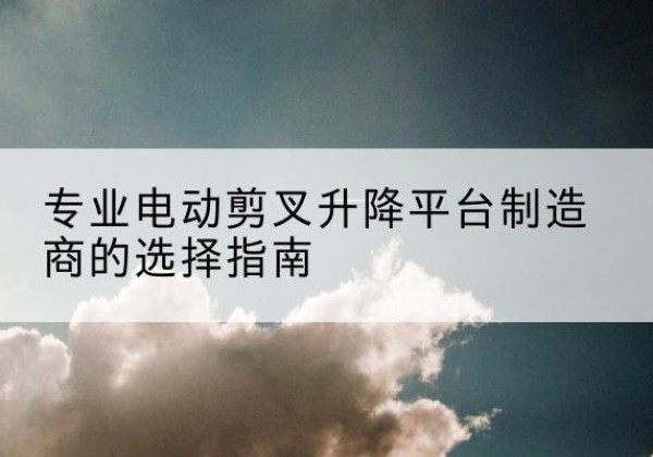 和林格尔电动剪叉升降平台厂家-专业电动剪叉升降平台制造商的选择指南